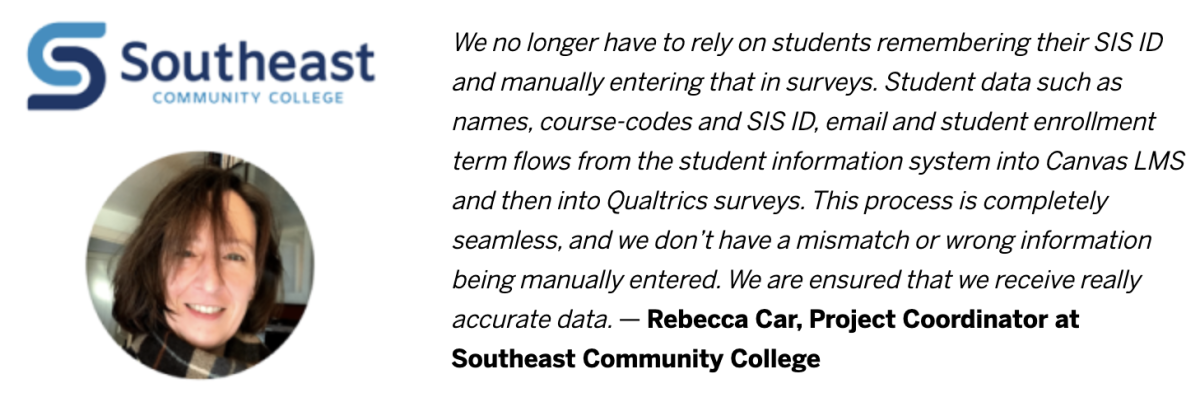 We no longer have to rely on students remembering their SIS ID and manually entering that in surveys. Student data such as names, course-codes and SIS ID, email and student enrollment term flows from the student information system into Canvas LMS and then into Qualtrics surveys. This process is completely seamless, and we don't have a mismatch or wrong information being manually entered. We are ensured that we receive really accurate data.